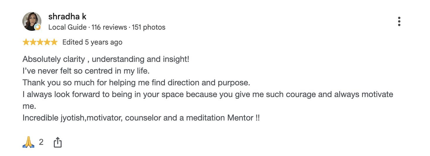 Google review by shradha k, 5 out of 5, edited 5 years ago: Absolutely clarity, understanding and insight! I’ve never felt so centred in my life. Thank you so much for helping me find direction and purpose. Incredible jyotish, motivator, counselor and a meditation Mentor!!